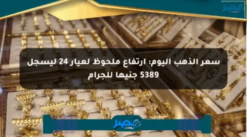 سعر الذهب اليوم: ارتفاع ملحوظ لعيار 24 ليسجل 5389 جنيها للجرام